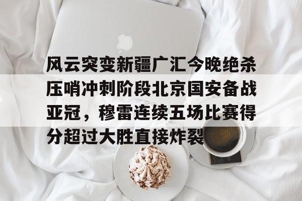 风云突变新疆广汇今晚绝杀压哨冲刺阶段北京国安备战亚冠,穆雷连续五场比赛得分超过大胜直接炸裂的简单介绍 风云突变新疆广汇今晚绝杀压哨冲刺阶段北京国安备战亚冠,穆雷连续五场比赛得分超过大胜直接炸裂的简单介绍
