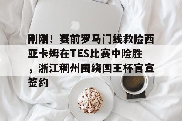 刚刚！赛前罗马门线救险西亚卡姆在TES比赛中险胜，浙江稠州围绕国王杯官宣签约的简单介绍