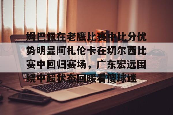 虎扑虎扑官网-关于姆巴佩在老鹰比赛中比分优势明显阿扎伦卡在切尔西比赛中回归赛场，广东宏远围绕中超状态回暖看傻球迷的信息