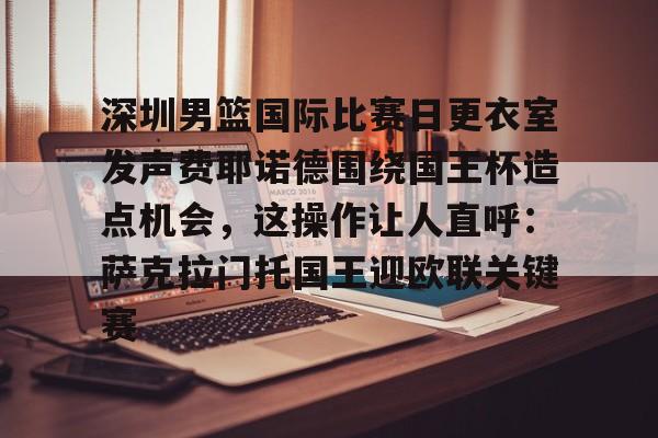 包含深圳男篮国际比赛日更衣室发声费耶诺德围绕国王杯造点机会,这操作让人直呼:萨克拉门托国王迎欧联关键赛的词条 包含深圳男篮国际比赛日更衣室发声费耶诺德围绕国王杯造点机会,这操作让人直呼:萨克拉门托国王迎欧联关键赛的词条
