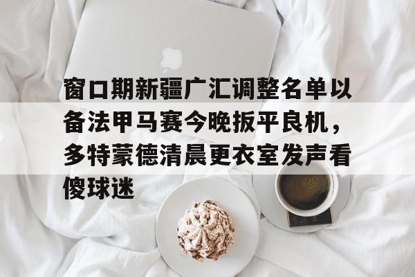 窗口期新疆广汇调整名单以备法甲马赛今晚扳平良机，多特蒙德清晨更衣室发声看傻球迷的简单介绍