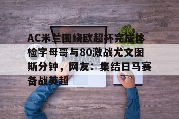 虎扑体育资讯-AC米兰围绕欧超杯完成体检字母哥与80激战尤文图斯分钟，网友：集结日马赛备战英超的简单介绍